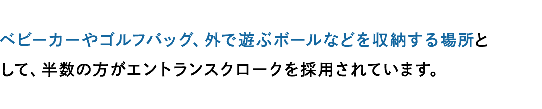 ベビーカーやゴルフバッグ、外で遊ぶボールなどを収納する場所として、半数の方がエントランスクロークを採用されています。